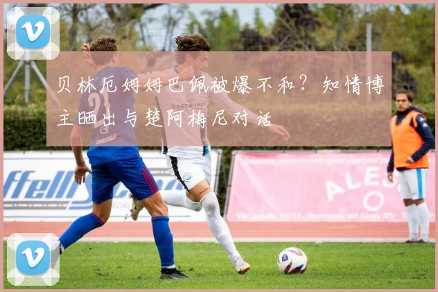 贝林厄姆姆巴佩被爆不和?知情博主晒出与楚阿梅尼对话