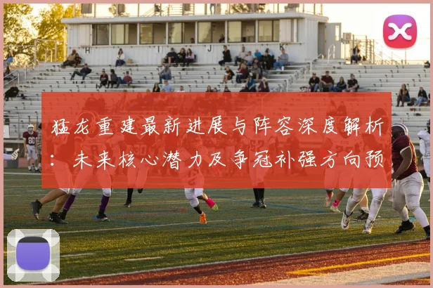 猛龙重建最新进展与阵容深度解析:未来核心潜力及争冠补强方向预测