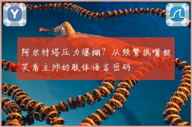 阿尔特塔压力爆棚？从频繁抿嘴假笑看主帅的肢体语言密码