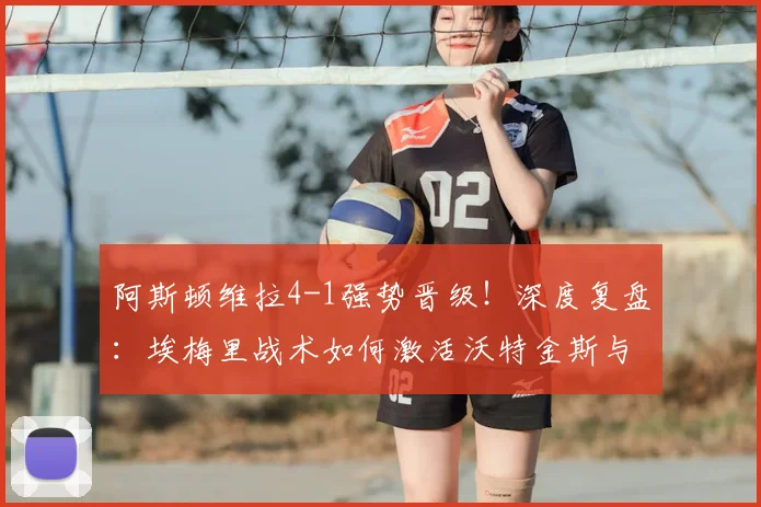 阿斯顿维拉4-1强势晋级!深度复盘:埃梅里战术如何激活沃特金斯与麦金双响