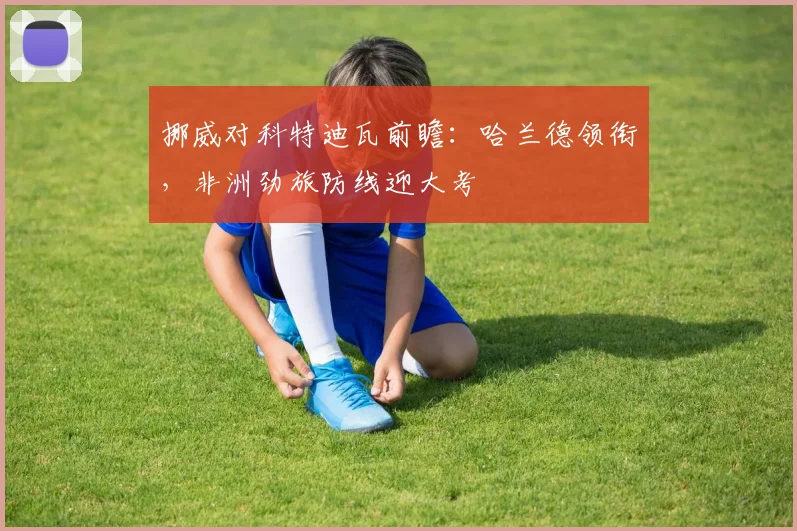 挪威对科特迪瓦前瞻:哈兰德领衔,非洲劲旅防线迎大考