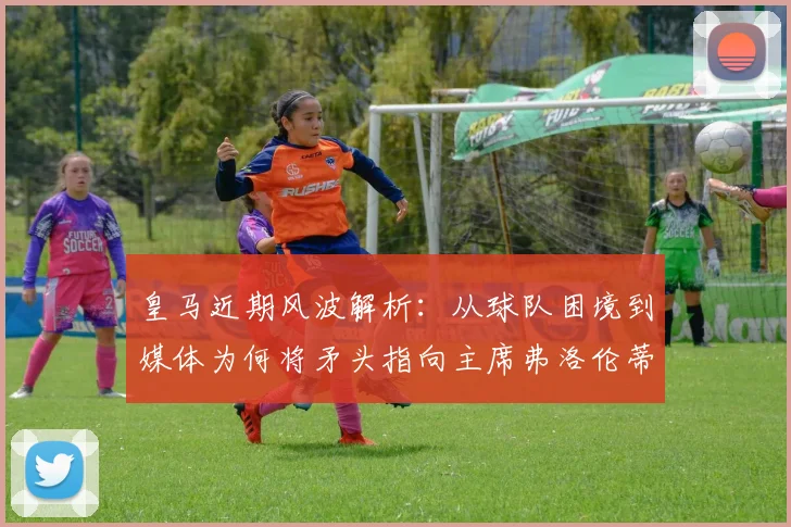 皇马近期风波解析:从球队困境到媒体为何将矛头指向主席弗洛伦蒂诺