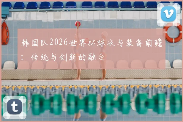 韩国队2026世界杯球衣与装备前瞻:传统与创新的融合