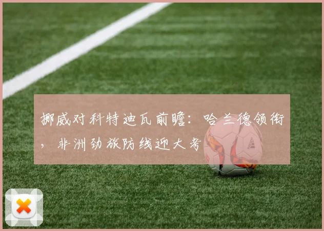 挪威对科特迪瓦前瞻:哈兰德领衔,非洲劲旅防线迎大考