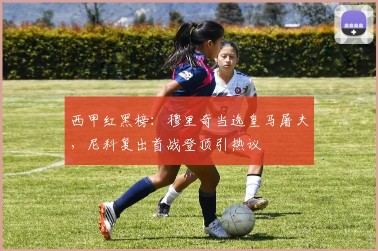 西甲红黑榜:穆里奇当选皇马屠夫,尼科复出首战登顶引热议