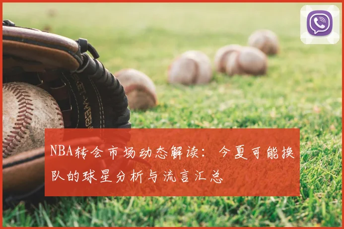 NBA转会市场动态解读:今夏可能换队的球星分析与流言汇总